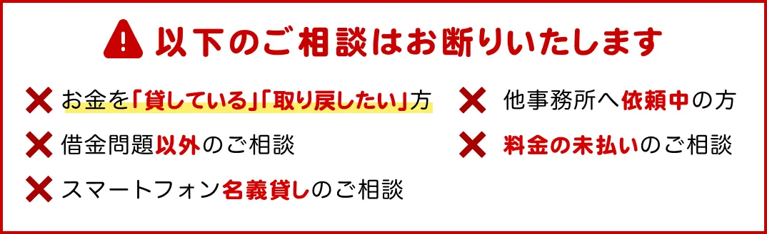 以下のご相談はお断りいたします。お金を貸している方、借金問題以外、スマートフォン名義貸し、他事務所へ依頼中、料金の未払い